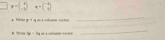 p=beginpmatrix 4 -3endpmatrix q=beginpmatrix -4 5endpmatrix
a Write p+q as a column vector. 
_ 
b Write 3p-2q as a column vector. 
_