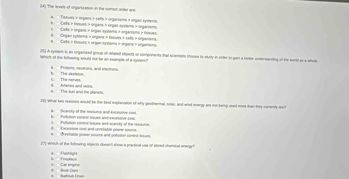 The levels of organization in the correct order are:
a. Tissues > organs > cells > organisms > organ systems.
b. Cells > tissues > organs > organ systems > organisms.
c. Cells > organs > organ systems > organisms > tissues.
d. Organ systems > organs > tissues > cells > organisms.
e. Cells > tissues > organ systems > organs > organisms.
25) A system is an organized group of related objects or components that scientists choose to study in order to gain a better understanding of the world as a whole.
Which of the following would not be an example of a system?
a. Protons, neutrons, and electrons.
b. The skeleton.
c. The nerves.
d. Arteries and veins.
e. The sun and the planets.
26) What two reasons would be the best explanation of why geothermal, solar, and wind energy are not being used more than they currently are?
a. Scarcity of the resource and excessive cost.
b. Pollution control issues and excessive cost.
c. Pollution control issues and scarcity of the resource.
d. Excessive cost and unreliable power source.
e. Unreliable power source and pollution control issues.
27) Which of the following objects doesn't show a practical use of stored chemical energy?
a Flashlight
b. Fireplace
c. Car engine
d. Boat Oars
e. Bathtub Drain