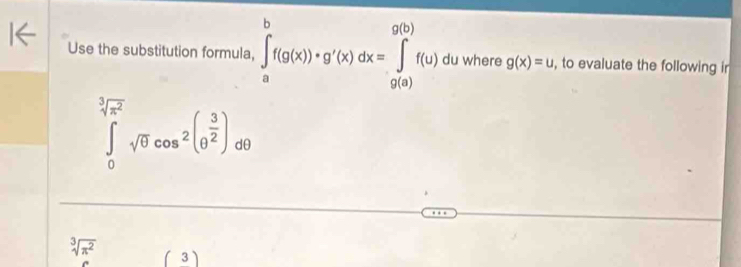 Use the substitution formula, ∈tlimits _a^(bf(g(x))+g'(x)dx=∈tlimits _(g(a))^(g(b))f(u) du where g(x)=u , to evaluate the following ir
∈tlimits _0^(3sqrt(π ^2)))sqrt(θ )cos^2(θ^(frac 3)2)dθ
sqrt[3](π^2) (3)