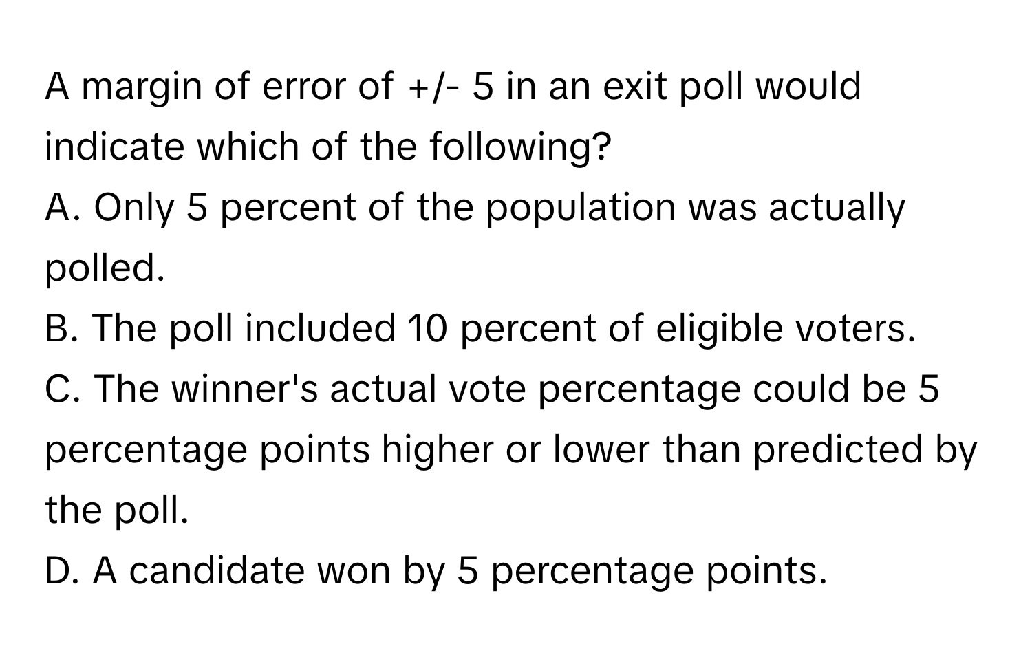 A margin of error of +/- 5 in an exit poll would indicate which of the following?

A. Only 5 percent of the population was actually polled.
B. The poll included 10 percent of eligible voters.
C. The winner's actual vote percentage could be 5 percentage points higher or lower than predicted by the poll.
D. A candidate won by 5 percentage points.