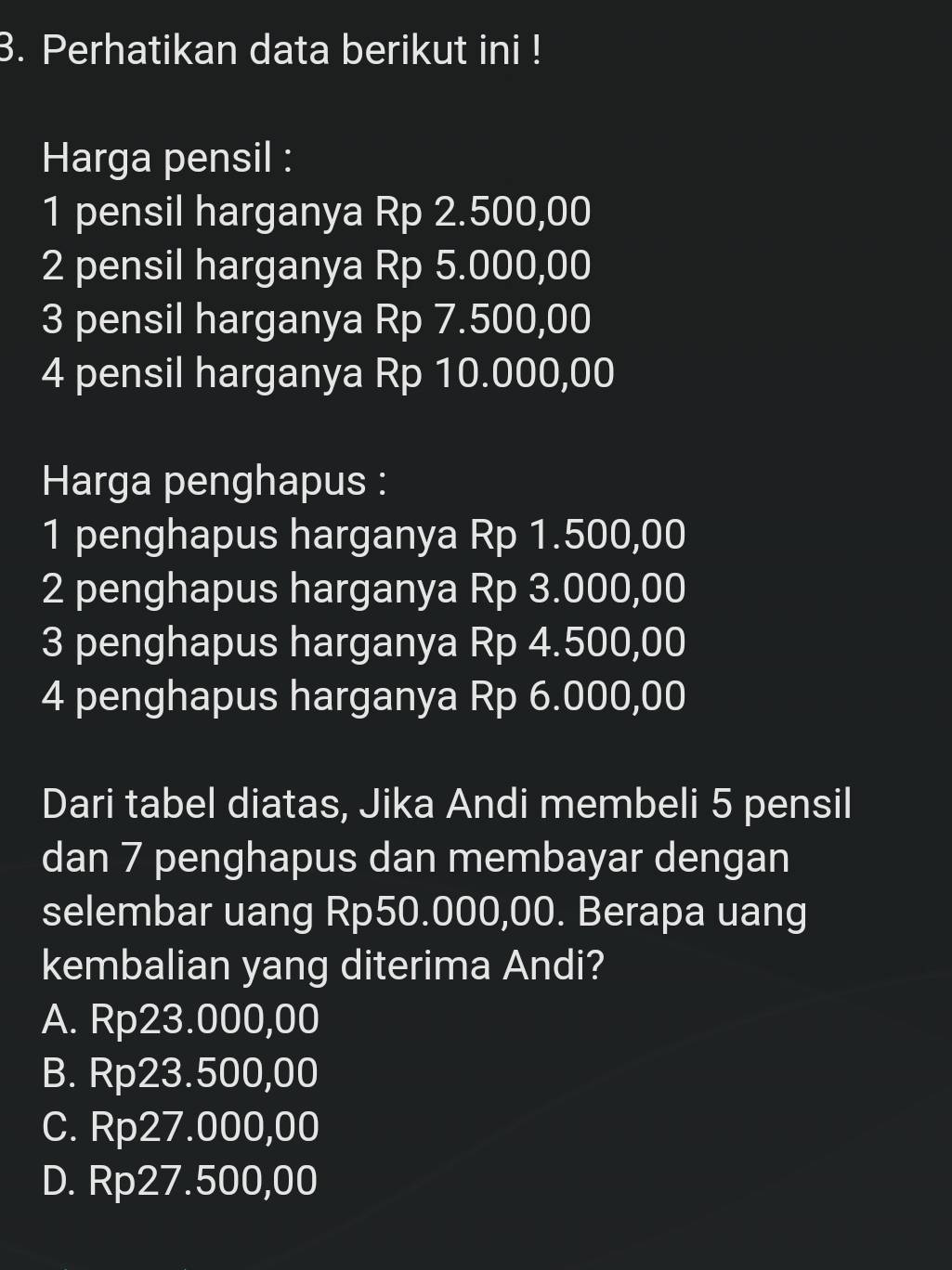 Perhatikan data berikut ini !
Harga pensil :
1 pensil harganya Rp 2.500,00
2 pensil harganya Rp 5.000,00
3 pensil harganya Rp 7.500,00
4 pensil harganya Rp 10.000,00
Harga penghapus :
1 penghapus harganya Rp 1.500,00
2 penghapus harganya Rp 3.000,00
3 penghapus harganya Rp 4.500,00
4 penghapus harganya Rp 6.000,00
Dari tabel diatas, Jika Andi membeli 5 pensil
dan 7 penghapus dan membayar dengan
selembar uang Rp50.000,00. Berapa uang
kembalian yang diterima Andi?
A. Rp23.000,00
B. Rp23.500,00
C. Rp27.000,00
D. Rp27.500,00