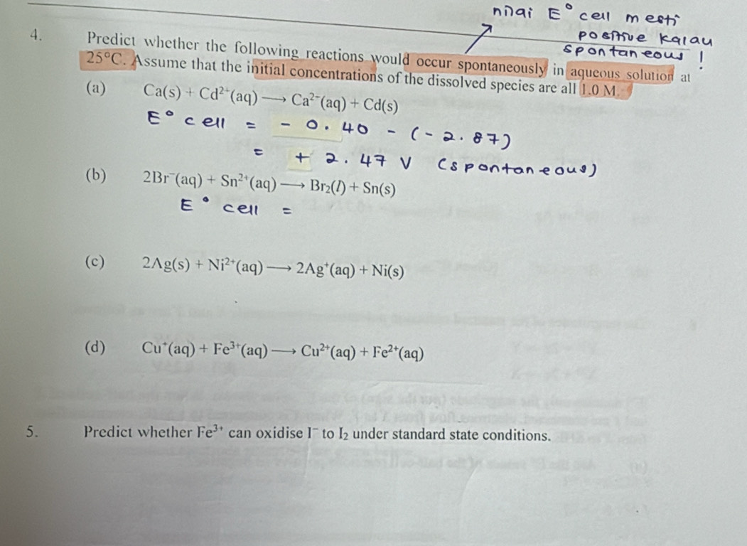 Predict whether the following reactions would occur spontaneously in aqueous solution at
25°C. Assume that the initial concentrations of the dissolved species are all 1.0 M
(a) Ca(s)+Cd^(2+)(aq)to Ca^(2-)(aq)+Cd(s)
(b) 2Br^-(aq)+Sn^(2+)(aq)to Br_2(l)+Sn(s)
(c) 2Ag(s)+Ni^(2+)(aq)to 2Ag^+(aq)+Ni(s)
(d) Cu^+(aq)+Fe^(3+)(aq)to Cu^(2+)(aq)+Fe^(2+)(aq)
5. Predict whether Fe^(3+) can oxidise I¯ to I_2 under standard state conditions.