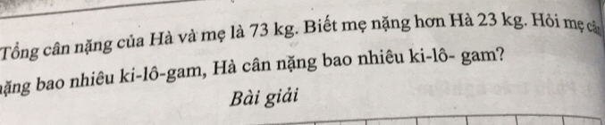 Tổng cân nặng của Hà và mẹ là 73 kg. Biết mẹ nặng hơn Hà 23 kg. Hỏi mẹ cả 
bặng bao nhiêu ki-lô-gam, Hà cân nặng bao nhiêu ki-lô- gam? 
Bài giải