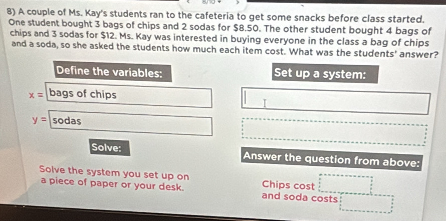 A couple of Ms. Kay's students ran to the cafeteria to get some snacks before class started. 
One student bought 3 bags of chips and 2 sodas for $8.50. The other student bought 4 bags of 
chips and 3 sodas for $12. Ms. Kay was interested in buying everyone in the class a bag of chips 
and a soda, so she asked the students how much each item cost. What was the students' answer? 
Define the variables: Set up a system:
x= bags of chips 
I
y= sodas 
Solve: Answer the question from above: 
Solve the system you set up on Chips cost 
a piece of paper or your desk. and soda costs