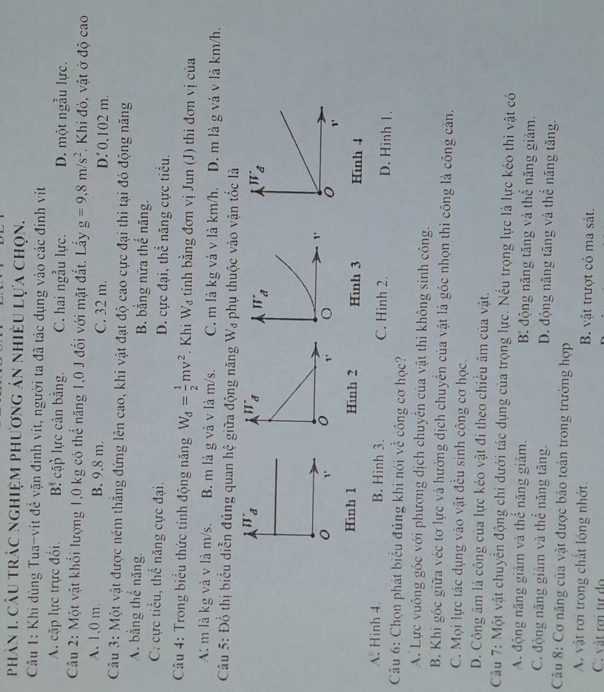 phản 1. câu trác nghiệm phương án nhiều lựa chọn.
Câu 1: Khi dùng Tua-vít để vặn đinh vít, người ta đã tác dụng vào các đinh vít
A. cặp lực trực đối. B cặp lực cân bằng. C. hai ngẫu lực. D. một ngẫu lực.
Câu 2: Một vật khối lượng 1,0 kg có thể năng 1,0 J đối với mặt đất. Lấy g=9,8m/s^2. Khi đó, vật ở độ cao
A. 1,0 m. B. 9,8 m. C. 32 m. D. 0,102 m.
Câu 3: Một vật được ném thăng đứng lên cao, khi vật đạt độ cao cực đại thì tại đó động năng
A. bằng thế năng. B. bằng nữa thế năng.
C. cực tiểu, thế năng cực đại. D. cực đại, thế năng cực tiểu.
Câu 4: Trong biểu thức tính động năng W_d= 1/2 mv^2. Khi W_d tính bằng đơn vị Jun (J) thì đơn vị của
A: m là kg và v là m/s. B. m là g và v là m/s. C. m là kg và v là km/h. D. m là g và v là km/h.
Câu 5: Đồ thị biểu diễn đúng quan hệ giữa động năng W₄ phụ thuộc vào vận tốc là
W_partial 
π _a
1'
o 1
Hình 1 Hinh 2 Hinh 3 Hình 4
A. Hinh 4. B. Hình 3. C. Hình 2. D. Hinh 1.
Câu 6: Chọn phát biểu đúng khi nói về công cơ học?
A. Lực vuông góc với phương dịch chuyển của vật thì không sinh công.
B. Khi góc giữa véc tơ lực và hướng dịch chuyển của vật là góc nhọn thì công là công cản.
C. Mọi lực tác dụng vào vật đều sinh công cơ học.
D. Công âm là công của lực kéo vật đi theo chiều âm của vật.
Cầu 7: Một vật chuyển động chỉ dưới tác dụng của trọng lực. Nếu trọng lực là lực kéo thì vật có
A. động năng giảm và thể năng giảm. B. động năng tăng và thế năng giảm.
C. động năng giảm và thể năng tăng. D. động năng tăng và thể năng tăng.
Câu 8: Cơ năng của vật được bảo toàn trong trường hợp
A. vật rơi trong chất lỏng nhớt. B. vật trượt có ma sát.
C. vật rời tự do