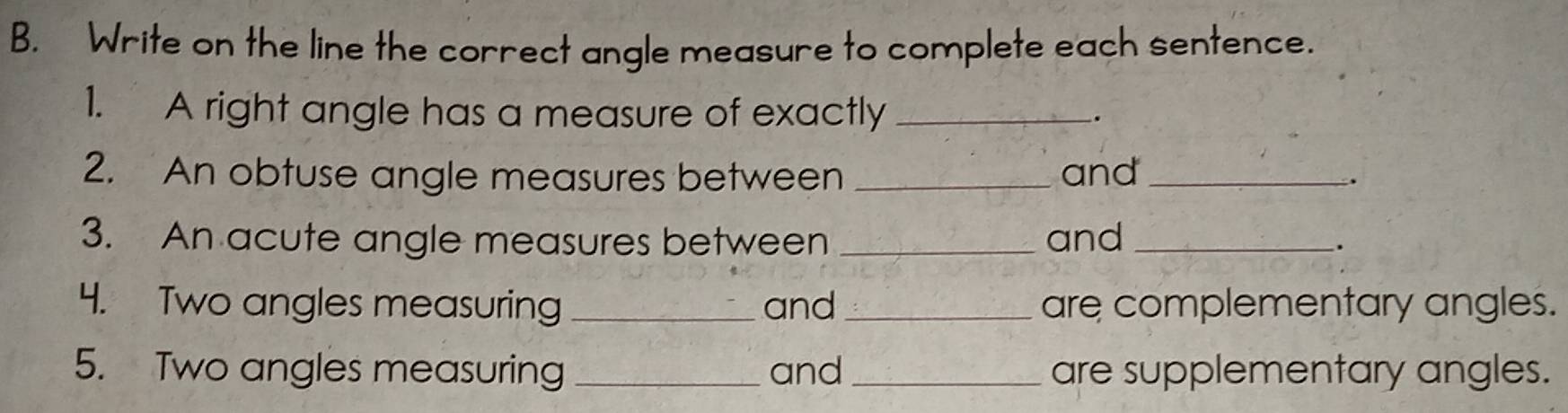 Write on the line the correct angle measure to complete each sentence. 
1. A right angle has a measure of exactly _. 
2. An obtuse angle measures between _and_ 、 
3. An acute angle measures between _and _. 
4. Two angles measuring _and _are complementary angles. 
5. Two angles measuring _and _are supplementary angles.