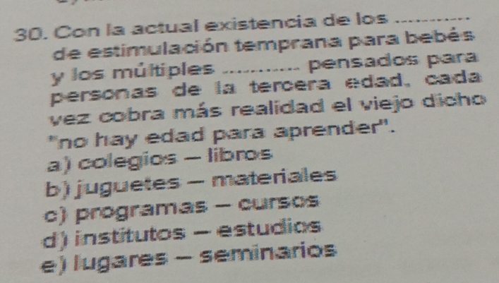 Con la actual existencia de los_
de estimulación temprana para bebés
y los múltiples ........... pensados para
personas de la tercera edad, cada
vez cobra más realidad el viejo dicho
"no hay edad para aprender".
a) colegios - libros
b) juguetes - materiales
c) programas - cursos
d) institutos - estudios
e) lugares - seminarios