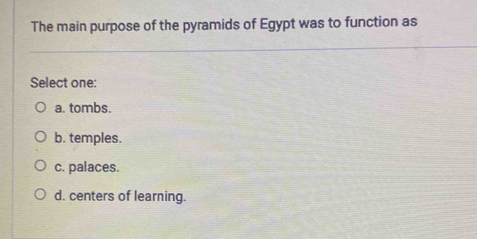 The main purpose of the pyramids of Egypt was to function as
Select one:
a. tombs.
b. temples.
c. palaces.
d. centers of learning.