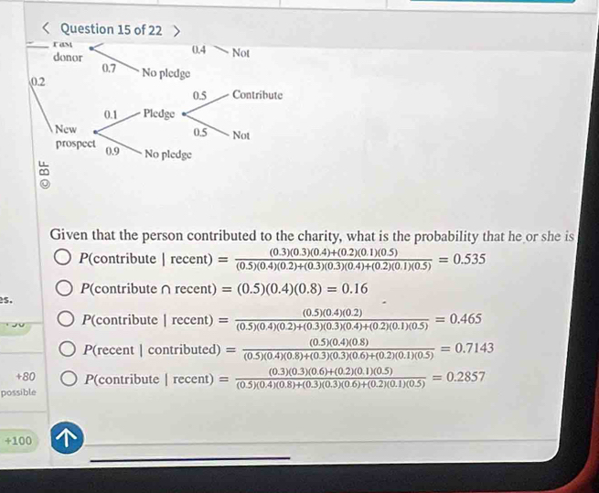 Given that the person contributed to the charity, what is the probability that he or she is
P(contribute Irecent)= ((0.3)(0.3)(0.4)+(0.2)(0.1)(0.5))/(0.5)(0.4)(0.2)+(0.3)(0.4)+(0.2)(0.1)(0.5) =0.535
P(contribute ∩ recent)=(0.5)(0.4)(0.8)=0.16
s.
P(contribute Irecent)= ((0.5)(0.4)(0.2))/(0.5)(0.4)(0.2)+(0.3)(0.4)+(0.2)(0.1)(0.5) =0.465
P(recent | contributed) = ((0.5)(0.4)(0.8))/(0.5)(0.4)(0.8)+(0.3)(0.6)+(0.2)(0.1)(0.5) =0.7143
+80 P(contribute Irecent)= ((0.3)(0.3)(0.6)+(0.2)(0.1)(0.5))/(0.5)(0.4)(0.8)+(0.3)(0.3)(0.6)+(0.2)(0.1)(0.5) =0.2857
possible
+100