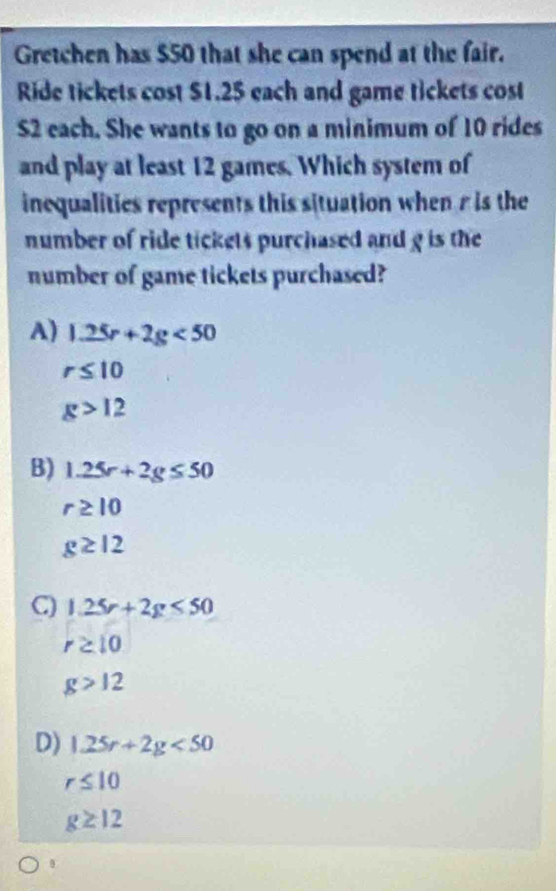 Gretchen has $50 that she can spend at the fair.
Ride tickets cost $1.25 each and game tickets cost
S2 each. She wants to go on a minimum of 10 rides
and play at least 12 games. Which system of
inequalities represents this situation when r is the
number of ride tickets purchased and g is the
number of game tickets purchased?
A) 1.25r+2g<50</tex>
r≤ 10
g>12
B) 1.25r+2g≤ 50
r≥ 10
g≥ 12
C) 1.25r+2g<50</tex>
r≥ 10
g>12
D) 1.25r+2g<50</tex>
r≤ 10
g≥ 12
0