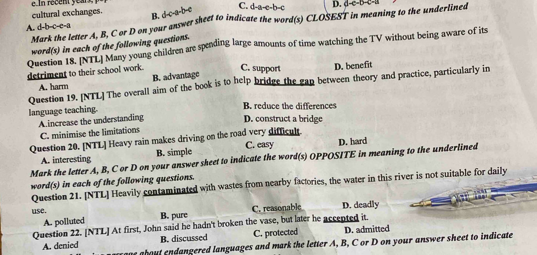 In recent years, 
cultural exchanges. B. d-c-a-b-e C. d- a-e-b- c D. d-e-b-c-a
Mark the letter A, B, C or D on your answer sheet to indicate the word(s) CLOSEST in meaning to the underlined
A. d-b-c-e-a
Question 18. [NTL] Many young children are spending large amounts of time watching the TV without being aware of its word(s) in each of the following questions.
detriment to their school work.
C. support
A. harm B. advantage D. benefit
Question 19. [NTL] The overall aim of the book is to help bridge the gan between theory and practice, particularly in
language teaching.
B. reduce the differences
A.increase the understanding D. construct a bridge
C. minimise the limitations
Question 20. [NTL] Heavy rain makes driving on the road very difficult.
C. easy D. hard
A. interesting B. simple
Mark the letter A, B, C or D on your answer sheet to indicate the word(s) OPPOSITE in meaning to the underlined
word(s) in each of the following questions.
Question 21. [NTL] Heavily contaminated with wastes from nearby factories, the water in this river is not suitable for daily
use. D. deadly
A. polluted B. pure C. reasonable
Question 22. [NTL] At first, John said he hadn't broken the vase, but later he accepted it.
A. denied B. discussed C. protected D. admitted
e about endangered languages and mark the letter A, B, C or D on your answer sheet to indicate