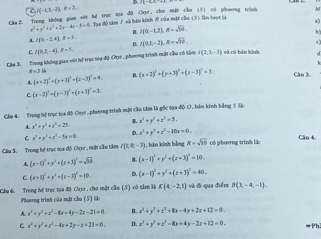 D. I(-1,3,-2),n-
C I(-1;3;-2),R=2.
Cầu 2. Trong không gian với hệ trục tọa độ Oxyz, cho mặt cầu (S) có phương trình
M
x^2+y^2+z^2+2y-4z-5=0. Tọa độ tâm / và bán kính R của mặt cầu (S) lần lượt là
B. I(0;-1;2),R=sqrt(10). a)
A. I(0;-2;4),R=5. b)
D. I(0;1;-2),R=sqrt(10).
c)
C. I(0;2;-4),R=5.
Câu 3. Trong không gian với hệ trục toạ độ Ở# , phương trình mặt cầu có tâm I(2,3,-3) và có bán kính
d
k
R=3li
A. (x+2)^2+(y+3)^2+(z-3)^2=9. B. (x+2)^2+(y+3)^2+(z-3)^2=3.
Câu 3.
C. (x-2)^2+(y-3)^2+(z+3)^2=3.
Câu 4. Trong hệ trục tọa độ Oxyz , phương trình mặt cầu tâm là gốc tọa độ O, bán kính bằng 5 là:
B. x^2+y^2+z^2=5.
A. x^2+y^2+z^2=25.
D. x^2+y^2+z^2-10x=0.
C. x^2+y^2+z^2-5x=0.
Câu 4.
Câu 5. Trong hệ trục tọa độ Oxyz , mặt cầu tâm I(1;0;-3) , bán kính bằng R=sqrt(10) có phương trình là:
A. (x-1)^2+y^2+(z+3)^2=sqrt(10). B. (x-1)^2+y^2+(z+3)^2=10.
C. (x+1)^2+y^2+(z-3)^2=10. D. (x-1)^2+y^2+(z+3)^2=40.
Câu 6. Trong hệ trục tọa độ Oxyz , cho mặt cầu (S) có tâm là K(4;-2;1) và đi qua điểm B(3;-4;-1).
Phương trình của mặt cầu (S) là:
A. x^2+y^2+z^2-8x+4y-2z-21=0. B. x^2+y^2+z^2+8x-4y+2z+12=0.
C. x^2+y^2+z^2-4x+2y-z+21=0. D. x^2+y^2+z^2-8x+4y-2z+12=0.
Ph