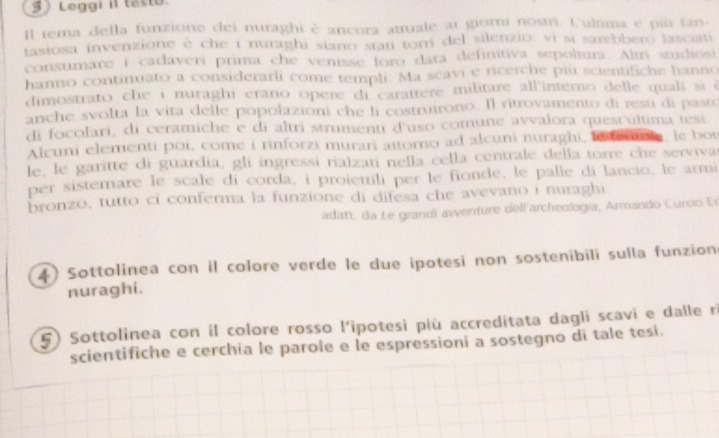 3 ) Leggi iI taste 
Il tema della funzione dei nuraghi è ancora attuale ai giori nostri. fultima e più fan 
tasiosa invenzione é che i nuraghi siano stati torri del silenzio: vi si sarebbero lasciati 
consumare i cadaveri prima che venisse foro data definitiva sepoltura. Altri studiosi 
hanno continuato a considerarli come templ. Ma scavi e ricerche piu scientifiche hanno 
dimostrato che i nuraghi erano opere di carattere militare all'interno delle quali si è 
anche svolta la vita delle popolazioni che li costruirono. Il ritrovamento di resu di pasto 
di focolari, di ceramiche e di altri strumenti d'uso comune avvalora quest'ultima tesí. 
Alcuni elementi poi, come i rinforzi murari attorno ad alcuni nuraghi, hnfentole, le bot 
le, le garitte di guardia, gli ingressi rialzati nella cella centrale della torre che serviva 
per sistemare le scale di corda, i proiemili per le fionde, le palle di lancio, le armi 
bronzo, tutto ci conferma la funzione di difesa che avevano i nuraghi. 
adatt. da Le grandï awenture dell'archeologia, Armando Curoo Er 
4) Sottolinea con il colore verde le due ipotesi non sostenibili sulla funzion 
nuraghi. 
5) Sottolinea con il colore rosso l'ipotesi più accreditata dagli scavi e dalle ri 
scientifiche e cerchia le parole e le espressioni a sostegno di tale tesi.