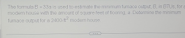 The formula B=33a is used to estimate the minimum fumace output, B, in BTUs, for a 
modern house with the amount of square feet of flooring, a. Determine the minimum 
fumace output for a 2400π^2 modern house.