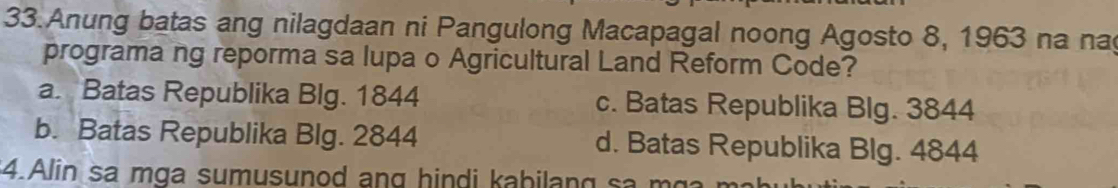 Anung batas ang nilagdaan ni Pangulong Macapagal noong Agosto 8, 1963 na na
programa ng reporma sa lupa o Agricultural Land Reform Code?
a. Batas Republika Blg. 1844 c. Batas Republika Blg. 3844
b. Batas Republika Blg. 2844 d. Batas Republika Blg. 4844
$4.Alin sa m ga sumusunod ang hin di ka bilan