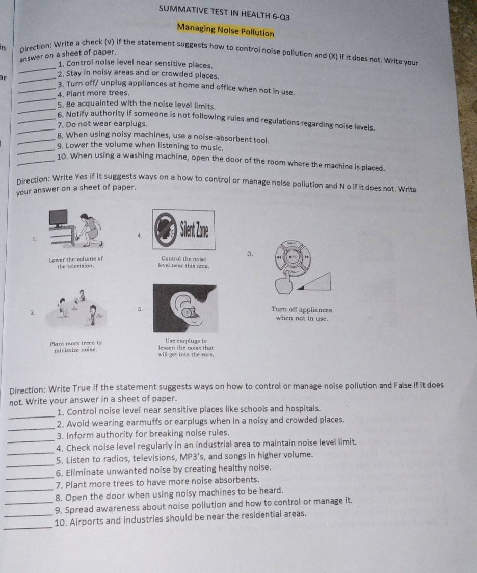 SUMMATIVE TEST IN HEALTH 6-Q3 
Managing Noise Pollution 
n Direction: Write a check (V) if the statement suggests how to control noise pollution and (X) if it does not. Write your 
answer on a sheet of paper. 
_ 
1. Control noise level near sensitive places. 
2. Stay in noisy areas and or crowded places. 
_ 
ar __3. Turn off/ unplug appliances at home and office when not in use. 
4. Plant more trees. 
_ 
5. Be acquainted with the noise level limits. 
_6. Notify authority if someone is not following rules and regulations regarding noise levels. 
7. Do not wear earplugs. 
_8. When using noisy machines, use a noise-absorbent tool. 
_ 
9. Lower the volume when listening to music. 
_10. When using a washing machine, open the door of the room where the machine is placed. 
Direction: Write Yes if it suggests ways on a how to control or manage noise pollution and N o if it does not. Write 
your answer on a sheet of paper. 
1. 
4. 
Lower the volume of Control the noise 3. 
the television. level near this area. 
2. 
5.Turn off appliances 
when not in use. 
Plant more trees to Use earplugs to 
minimize noise. lessen the noise that 
will get into the ears. 
Direction: Write True if the statement suggests ways on how to control or manage noise pollution and False if it does 
not. Write your answer in a sheet of paper. 
_ 
1. Control noise level near sensitive places like schools and hospitals. 
_ 
2. Avoid wearing earmuffs or earplugs when in a noisy and crowded places. 
3. Inform authority for breaking noise rules. 
_ 
_4. Check noise level regularly in an industrial area to maintain noise level limit. 
_ 
5. Listen to radios, televisions, MP3’s, and songs in higher volume. 
_ 
6. Eliminate unwanted noise by creating healthy noise. 
_ 
7. Plant more trees to have more noise absorbents. 
8. Open the door when using noisy machines to be heard. 
_9. Spread awareness about noise pollution and how to control or manage it. 
_ 
_10. Airports and industries should be near the residential areas.