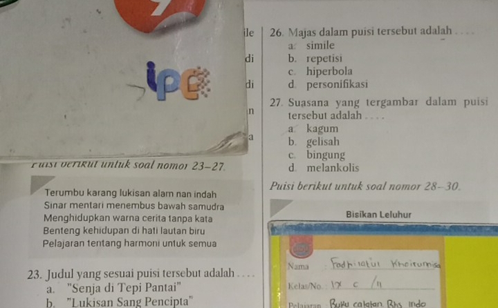 ile 26. Majas dalam puisi tersebut adalah ...
a simile
di b. repetisi
c. hiperbola
di d personifikasi
27. Suasana yang tergambar dalam puisi
n tersebut adalah . . . .
a kagum
a b. gelisah
c bingung
Fuisi verikut untuk soal nomor 23-27. d melankolis
Puisi berikut untuk soal nomor 28-30
Terumbu karang lukisan alam nan indah
Sinar mentari menembus bawah samudra
Menghidupkan warna cerita tanpa kata Bisikan Leluhur
Benteng kehidupan di hati lautan biru
Pelajaran tentang harmoni untuk semua
Nama_
23. Judul yang sesuai puisi tersebut adalah . . . .
a. "Senja di Tepi Pantai" Kelas/No_
b. "Lukisan Sang Pencipta" Pelaiaran ra l l