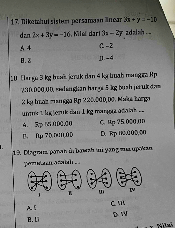 Diketahui sistem persamaan linear 3x+y=-10
dan 2x+3y=-16. Nilai dari 3x-2y adalah ....
A. 4 C. −2
B. 2 D. -4
18. Harga 3 kg buah jeruk dan 4 kg buah mangga Rp
230.000,00, sedangkan harga 5 kg buah jeruk dan
2 kg buah mangga Rp 220.000,00. Maka harga
untuk 1 kg jeruk dan 1 kg mangga adalah ....
A. Rp 65.000,00 C. Rp 75.000,00
B. Rp 70.000,00 D. Rp 80.000,00
19. Diagram panah di bawah ini yang merupakan
pemetaan adalah ....
1 Ⅱ
C. III
A. I
B. II D. IV
Nilai