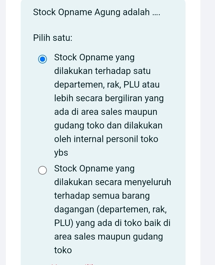 Stock Opname Agung adalah ....
Pilih satu:
Stock Opname yang
dilakukan terhadap satu
departemen, rak, PLU atau
lebih secara bergiliran yang
ada di area sales maupun
gudang toko dan dilakukan
oleh internal personil toko
ybs
Stock Opname yang
dilakukan secara menyeluruh
terhadap semua barang
dagangan (departemen, rak,
PLU) yang ada di toko baik di
area sales maupun gudang
toko