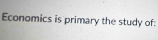 Economics is primary the study of: