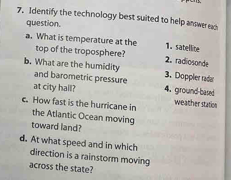 pens. 
7. Identify the technology best suited to help answer each 
question. 
a. What is temperature at the 1. satellite 
top of the troposphere? 2. radiosonde 
b. What are the humidity 3. Doppler radar 
and barometric pressure 4. ground-based 
at city hall? 
weather station 
c. How fast is the hurricane in 
the Atlantic Ocean moving 
toward land? 
d. At what speed and in which 
direction is a rainstorm moving 
across the state?