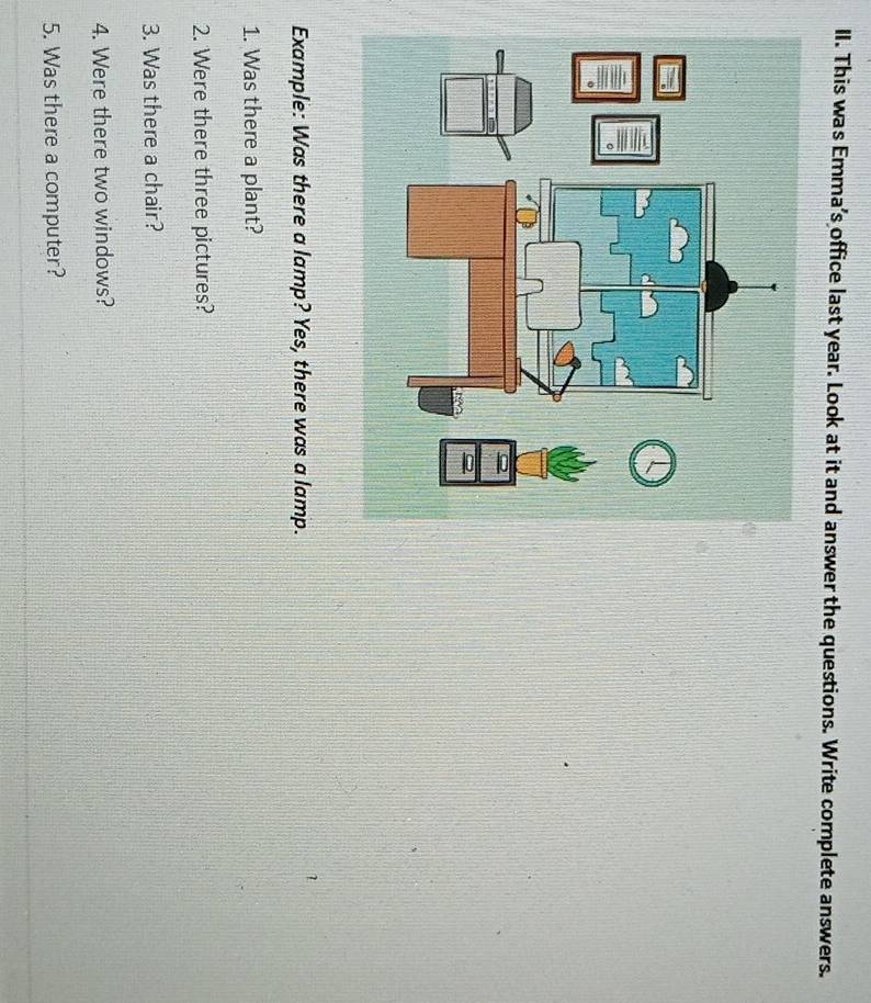 This was Emma’s office last year. Look at it and answer the questions. Write complete answers. 
Example: Was there a lamp? Yes, there was a lamp. 
1 
1. Was there a plant? 
2. Were there three pictures? 
3. Was there a chair? 
4. Were there two windows? 
5. Was there a computer?