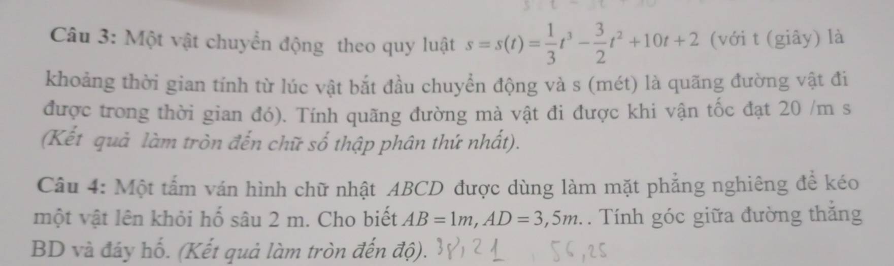 Một vật chuyển động theo quy luật s=s(t)= 1/3 t^3- 3/2 t^2+10t+2 (với t (giây) là 
khoảng thời gian tính từ lúc vật bắt đầu chuyển động và s (mét) là quãng đường vật đi 
được trong thời gian đó). Tính quãng đường mà vật đi được khi vận tốc đạt 20 /m s 
(Kết quả làm tròn đến chữ số thập phân thứ nhất). 
Câu 4: Một tấm ván hình chữ nhật ABCD được dùng làm mặt phẳng nghiêng để kéo 
một vật lên khỏi hố sâu 2 m. Cho biết AB=1m, AD=3,5m. . Tính góc giữa đường thắng 
BD và đáy hố. (Kết quả làm tròn đến độ).