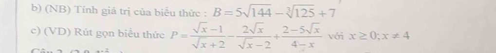 (NB) Tính giá trị của biểu thức : B=5sqrt(144)-sqrt[3](125)+7
c) (VD) Rút gọn biểu thức P= (sqrt(x)-1)/sqrt(x)+2 - 2sqrt(x)/sqrt(x)-2 + (2-5sqrt(x))/4-x  với x≥ 0; x!= 4