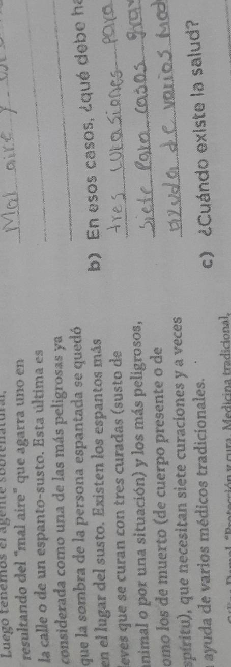 Luego tenemos el agente sobrenatural,_ 
resultando del “mal aire" que agarra uno en_ 
la calle o de un espanto-susto. Esta última es 
considerada como una de las más peligrosas ya 
_ 
que la sombra de la persona espantada se quedó 
en el lugar del susto. Existen los espantos más 
b) En esos casos, ¿qué debe ha 
levés que se curan con tres curadas (susto de 
_ 
animal o por una situación) y los más peligrosos,_ 
omo los de muerto (de cuerpo presente o de_ 
spíritu), que necesitan siete curaciones y a veces 
a ayuda de varios médicos tradicionales. 
c) ¿Cuándo existe la salud? 
cción y cura. Medicina tradicional.