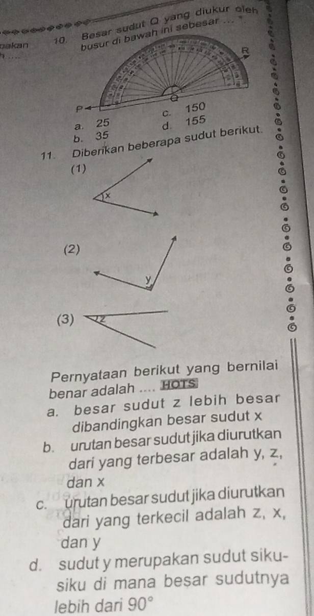 pakan
10. Basar sudut Q yang diukur oleh
7
a 25
b. 35 d 155
11. Diberikan beberapa sudut berikut
(1)
(2)
(3)
Pernyataan berikut yang bernilai
benar adalah .... HOTs
a. besar sudut z lebih besar
dibandingkan besar sudut x
b. urutan besar sudut jika diurutkan
dari yang terbesar adalah y, z,
dan x
c. urutan besar sudut jika diurutkan
dari yang terkecil adalah z, x,
dan y
d. sudut y merupakan sudut siku-
siku di mana besar sudutnya
lebih dari 90°