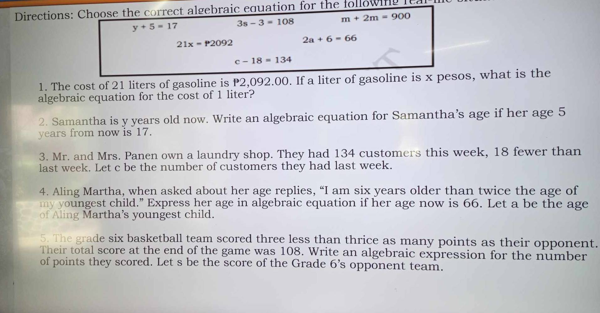 Directions: Choose the correct algebraic equation for the following fea
y+5=17
3s-3=108
m+2m=900
21x=P2092
2a+6=66
c-18=134
1. The cost of 21 liters of gasoline is P2,092.00. If a liter of gasoline is x pesos, what is the
algebraic equation for the cost of 1 liter?
2. Samantha is y years old now. Write an algebraic equation for Samantha’s age if her age 5
years from now is 17.
3. Mr. and Mrs. Panen own a laundry shop. They had 134 customers this week, 18 fewer than
last week. Let c be the number of customers they had last week.
4. Aling Martha, when asked about her age replies, “I am six years older than twice the age of
my youngest child.” Express her age in algebraic equation if her age now is 66. Let a be the age
of Aling Martha’s youngest child.
5. The grade six basketball team scored three less than thrice as many points as their opponent.
Their total score at the end of the game was 108. Write an algebraic expression for the number
of points they scored. Let s be the score of the Grade 6 ’s opponent team.