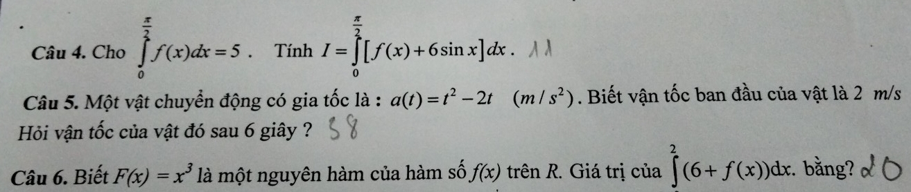 Cho ∈tlimits _0^((frac π)2)f(x)dx=5. Tính I=∈tlimits _0^((frac π)2)[f(x)+6sin x]dx. 
Câu 5. Một vật chuyển động có gia tốc là : a(t)=t^2-2t (m/s^2). Biết vận tốc ban đầu của vật là 2 m/s
Hỏi vận tốc của vật đó sau 6 giây ? 
Câu 6. Biết F(x)=x^3 là một nguyên hàm của hàm số f(x) trên R. Giá trị của ∈tlimits^2(6+f(x))dx. bằng?