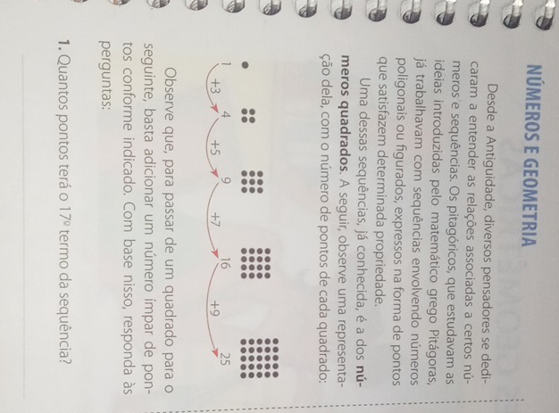 NÚMEROS E GEOMETrIa 
Desde a Antiguidade, diversos pensadores se dedi- 
caram a entender as relações associadas a certos nú- 
meros e sequências. Os pitagóricos, que estudavam as 
ideias introduzidas pelo matemático grego Pitágoras, 
já trabalhavam com sequências envolvendo números 
poligonais ou figurados, expressos na forma de pontos 
que satisfazem determinada propriedade. 
Uma dessas sequências, já conhecida, é a dos nú- 
meros quadrados. A seguir, observe uma representa- 
ção dela, com o número de pontos de cada quadrado: 
Observe que, para passar de um quadrado para o 
seguinte, basta adicionar um número ímpar de pon- 
tos conforme indicado. Com base nisso, responda às 
perguntas: 
1. Quantos pontos terá o 17^(_ circ) termo da sequência? 
_