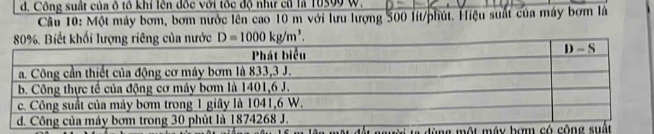 d. Công suất của ô tổ khỉ lên đốc với tốc độ như cũ là 10599 W.
Câu 10: Một máy bơm, bơm nước lên cao 10 m với lưu lượng 500 lit/phút. Hiệu suất của máy bơm là
D=1000kg/m^3.
n   ù ng một máy b