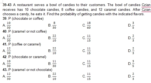 39-43 A restaurant serves a bowl of candies to their customers. The bowl of candies Czian
receives has 10 chocolate candies, 8 coffee candies, and 12 caramel candies. After Czian
chooses a candy, he eats it. Find the probability of getting candies with the indicated flavors.
39. P (chocolate or coffee)
A.  10/30  B.  8/30  C.  18/60  D.  3/5 
40. P (caramel or not coffee)
A.  12/30   22/10  C.  11/15  D.  2/3 
B.
41. P (coffee or caramel)
A.  12/30   22/10  C.  11/15  D.  2/3 
B.
42. P (chocolate or caramel)
A.  10/30  B.  11/30  C.  11/15  D.  3/5 
43. P (caramel or not chocolate)
A.  12/30   22/10  C.  11/15  D.  2/3 
B.