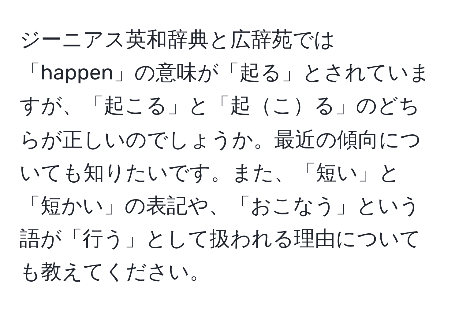 ジーニアス英和辞典と広辞苑では「happen」の意味が「起る」とされていますが、「起こる」と「起こる」のどちらが正しいのでしょうか。最近の傾向についても知りたいです。また、「短い」と「短かい」の表記や、「おこなう」という語が「行う」として扱われる理由についても教えてください。