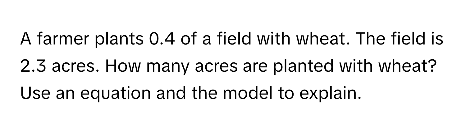 A farmer plants 0.4 of a field with wheat. The field is 2.3 acres. How many acres are planted with wheat? Use an equation and the model to explain.