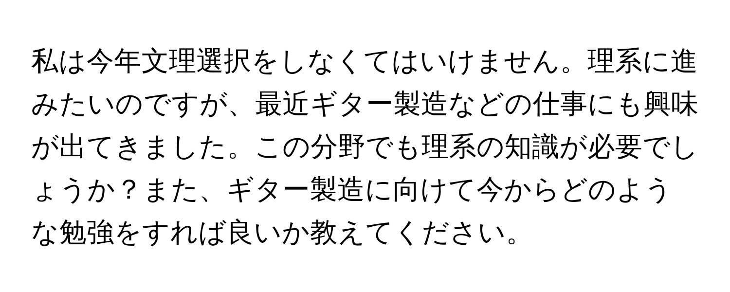 私は今年文理選択をしなくてはいけません。理系に進みたいのですが、最近ギター製造などの仕事にも興味が出てきました。この分野でも理系の知識が必要でしょうか？また、ギター製造に向けて今からどのような勉強をすれば良いか教えてください。