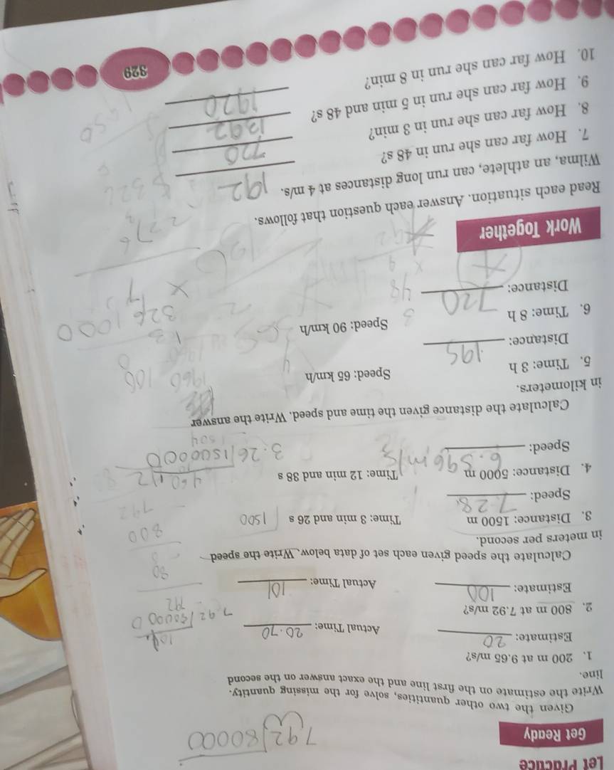 Let Practicé 
Get Ready 
Given the two other quantities, solve for the missing quantity. 
Write the estimate on the first line and the exact answer on the second 
line. 
1. 200 m at 9.65 m/s? 
Estimate: _Actual Time:_ 
2. 800 m at 7.92 m/s? 
Estimate:_ 
Actual Time:_ 
Calculate the speed given each set of data below. Write the speed 
in meters per second. 
3. Distance: 1500 m Time: 3 min and 26 s
Speed:_ 
4. Distance: 5000 m Time: 12 min and 38 s
Speed:_ 
Calculate the distance given the time and speed. Write the answer 
in kilometers. 
5. Time: 3 h Speed: 65 km/h
Distance: 
_ 
6. Time: 8 h Speed: 90 km/h
Distance: 
_ 
Work Together 
: 
Read each situation. Answer each question that follows. 
Wilma, an athlete, can run long distances at 4 m/s. 
7. How far can she run in 48 s?_ 
8. How far can she run in 3 min?_ 
9. How far can she run in 5 min and 48 s?_ 
10. How far can she run in 8 min? 
329