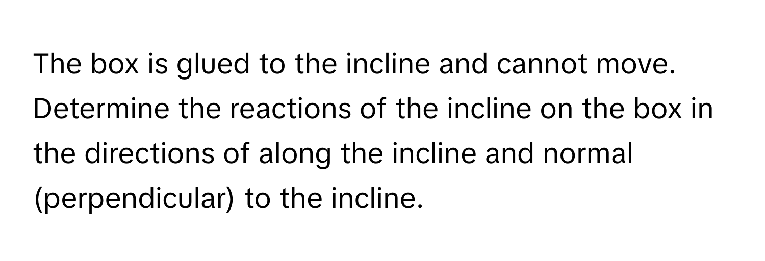 The box is glued to the incline and cannot move. Determine the reactions of the incline on the box in the directions of along the incline and normal (perpendicular) to the incline.