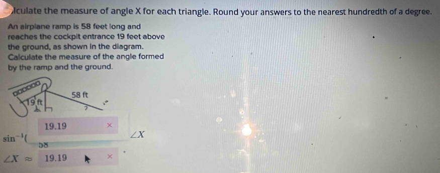 iculate the measure of angle X for each triangle. Round your answers to the nearest hundredth of a degree. 
An airplane ramp is 58 feet long and 
reaches the cockpit entrance 19 feet above 
the ground, as shown in the diagram. 
Calculate the measure of the angle formed 
by the ramp and the ground. 
ad
58 ft
19f
7
19.19
sin^(-1)(
∠X
08
∠ Xapprox 19.19 ×