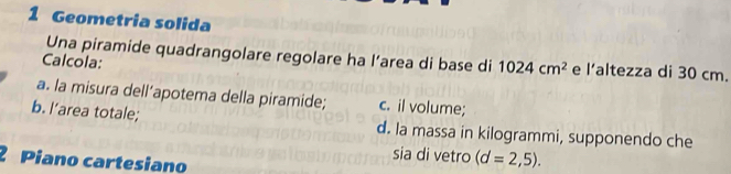 Geometria solida 
Una piramide quadrangolare regolare ha l’area di base di 1024cm^2 e l’altezza di 30 cm. 
Calcola: 
a. la misura dell’apotema della piramide; c. il volume; 
b. I’area totale; d. la massa in kilogrammi, supponendo che 
2 Piano cartesiano 
sia di vetro (d=2,5).