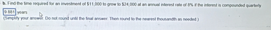 Find the time required for an investment of $11,000 to grow to $24,000 at an annual interest rate of 8% if the interest is compounded quarterly
9.881 years
(Simplify your answer. Do not round until the final answer. Then round to the nearest thousandth as needed )