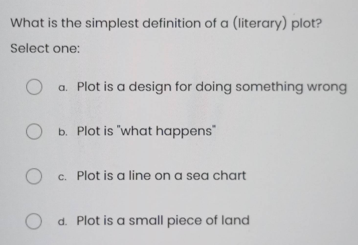 What is the simplest definition of a (literary) plot?
Select one:
a. Plot is a design for doing something wrong
b. Plot is "what happens"
c. Plot is a line on a sea chart
d. Plot is a small piece of land