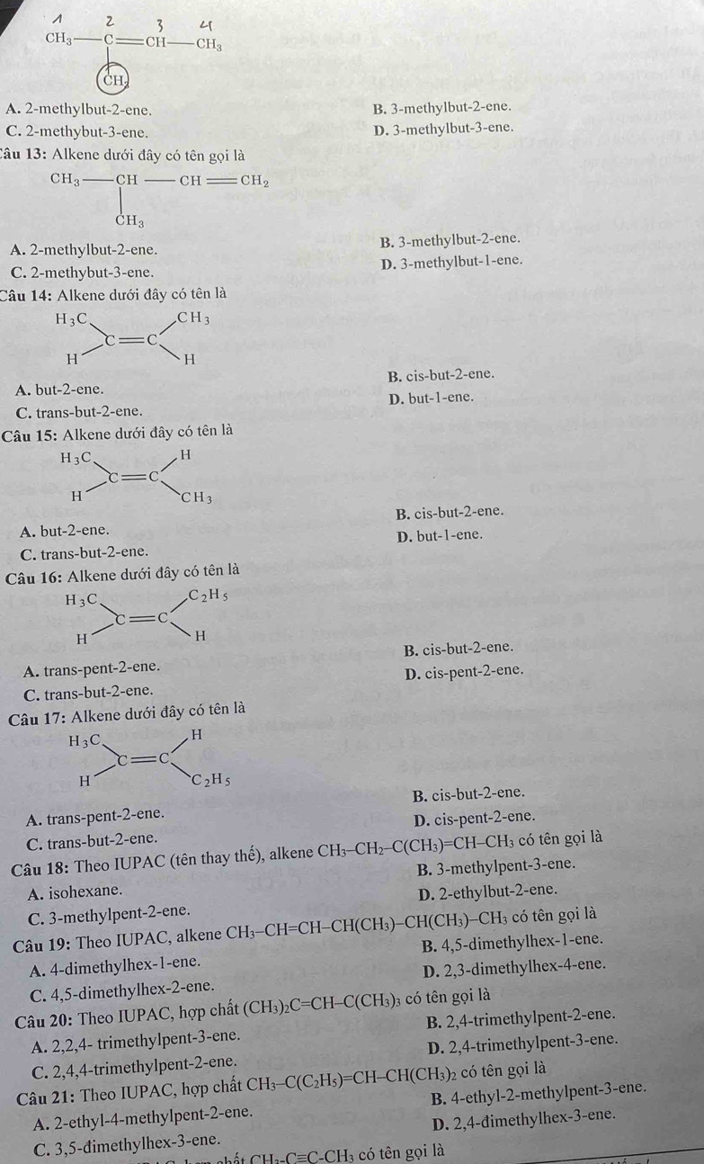 beginarrayr A underH_3-beginarrayr 2 -^1=CH-CH_3endarray.
CH
A. 2-methylbut-2-ene. B. 3-methylbut-2-ene.
C. 2-methybut-3-ene. D. 3-methylbut-3-ene.
Câu 13: Alkene dưới đây có tên gọi là
CH_3_  CH _CH CH_2 ...^circ  |
dot CH_3
A. 2-methylbut-2-ene. B. 3-methylbut-2-ene.
C. 2-methybut-3-ene. D. 3-methylbut-1-ene.
Câu 14: Alkene dưới đây có tên là
A. but-2-ene. B. cis-but-2-ene.
C. trans-but-2-ene. D. but-1-ene.
Câu 15: Alkene dưới đây có tên là
A. but-2-ene. B. cis-but-2-ene.
C. trans-but-2-ene. D. but-1-ene.
Câu 16: Alkene dưới đây có tên là
A. trans-pent-2-ene. B. cis-but-2-ene.
C. trans-but-2-ene. D. cis-pent-2-ene.
Câu 1 7: Alkene dưới đây có tên là
B. cis-but-2-ene.
A. trans-pent-2-ene.
C. trans-but-2-ene. D. cis-pent-2-ene.
Câu 18: Theo IUPAC (tên thay thế), alkene CH_3-CH_2-C(CH_3)=CH- -CH3 có tên gọi là
A. isohexane. B. 3-methylpent-3-ene.
C. 3-methylpent-2-ene. D. 2-ethylbut-2-ene.
Câu 19: Theo IUPAC, alkene CH₃-CH=CH-CH(CH₃)-CH(CH₃)-CH₃ có tên gọi là
A. 4-dimethylhex-1-ene. B. 4,5-dimethylhex-1-ene.
C. 4,5-dimethylhex-2-ene. D. 2,3-dimethylhex-4-ene.
Câu 20: Theo IUPAC, hợp chất (CH_3)_2C=CH-C(CH_3) 03 có tên gọi là
A. 2,2,4- trimethylpent-3-ene. B. 2,4-trimethylpent-2-ene.
C. 2,4,4-trimethylpent-2-ene. D. 2,4-trimethylpent-3-ene.
Câu 21: Theo IUPAC, hợp chất CH_3-C(C_2H_5)=CH-CH(CH_3) 2 có tên gọi là
A. 2-ethyl-4-methylpent-2-ene. B. 4-ethyl-2-methylpent-3-ene.
C. 3,5-dimethylhex-3-ene. D. 2,4-dimethylhex-3-ene.
_ C=C_ CH l có tên gọi là