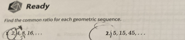 Ready 
Find the common ratio for each geometric sequence.
1, 2, 4, 8, 16, . . . 2. 5, 15, 45, . . .