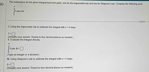 The instructions for the given integral have two parts, one for the trapezoidal rule and one for Simpson's rule. Complete the following parts
∈tlimits _0^((π)5sin tdt
I Using the trapezoidal rule to estimate the integral with n=4 steps
T=□
(Simplify your answer. Round to four decimal places as needed.) 
lI. Evaluate the integral directly
∈t _0)5sin dt=□
(Type an integer or a decimal.) 
III. Using Simpson's rule to estimate the integral with n=4 sleps
S=□
(Simplify your answer. Round to four decimal places as needed )