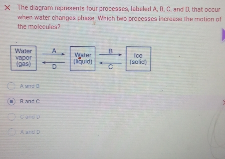 The diagram represents four processes, labeled A, B, C, and D, that occur
when water changes phase. Which two processes increase the motion of
the molecules?
B
Water A Water Ice
vapor (liquid) C
(gas) D
(solid)
A and B
B and C
C and D
A and D