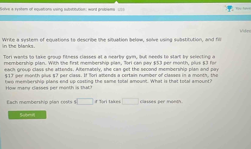 Solve a system of equations using substitution: word problems US9 
You have 
Video 
Write a system of equations to describe the situation below, solve using substitution, and fill 
in the blanks. 
Tori wants to take group fitness classes at a nearby gym, but needs to start by selecting a 
membership plan. With the first membership plan, Tori can pay $53 per month, plus $3 for 
each group class she attends. Alternately, she can get the second membership plan and pay
$17 per month plus $7 per class. If Tori attends a certain number of classes in a month, the 
two membership plans end up costing the same total amount. What is that total amount? 
How many classes per month is that? 
Each membership plan costs $ □ if Tori takes □ classes per month. 
Submit