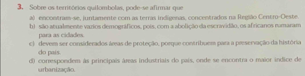 Sobre os territórios quilombolas, pode-se afirmar que
a) encontram-se, juntamente com as terras indígenas, concentrados na Região Centro-Oeste.
b) são atualmente vazios demográficos, pois, com a abolição da escravidão, os africanos rumaram
para as cidades.
c) devem ser considerados áreas de proteção, porque contribuem para a preservação da história
do país.
d) correspondem às principais áreas industriais do país, onde se encontra o maior indice de
urbanização.